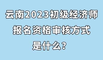 云南2023初級經(jīng)濟師報名資格審核方式是什么？