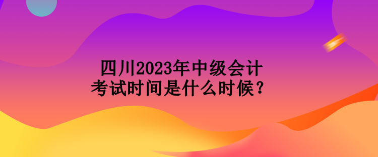 四川2023年中級會計考試時間是什么時候？