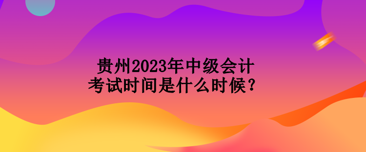 貴州2023年中級會計考試時間是什么時候？