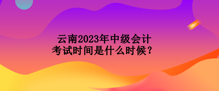 云南2023年中級(jí)會(huì)計(jì)考試時(shí)間是什么時(shí)候？