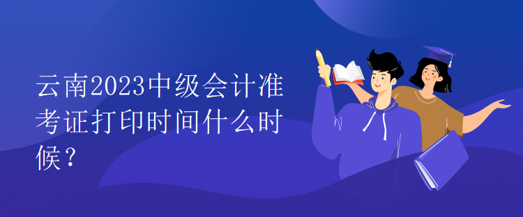 云南2023中級會計準(zhǔn)考證打印時間什么時候？