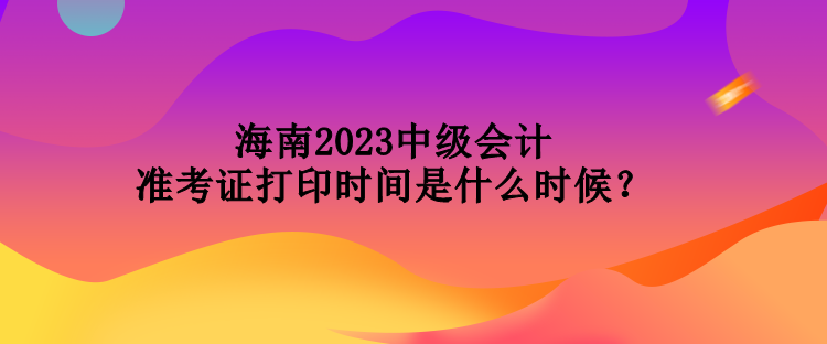 海南2023中級會計準考證打印時間是什么時候？