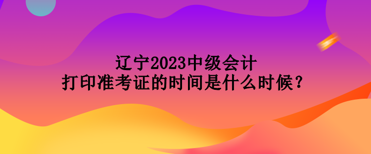 遼寧2023中級(jí)會(huì)計(jì)打印準(zhǔn)考證的時(shí)間是什么時(shí)候？