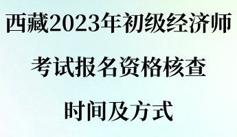 西藏2023年初級經(jīng)濟師考試報名資格核查時間及方式