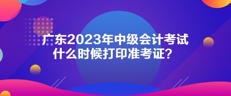 廣東2023年中級會計考試什么時候打印準(zhǔn)考證？