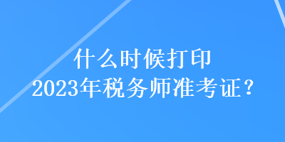 什么時候打印2023年稅務師準考證？