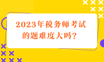 2023年稅務(wù)師考試的題難度大嗎？