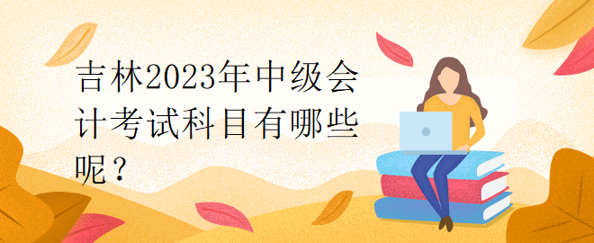 吉林2023年中級(jí)會(huì)計(jì)考試科目有哪些呢？