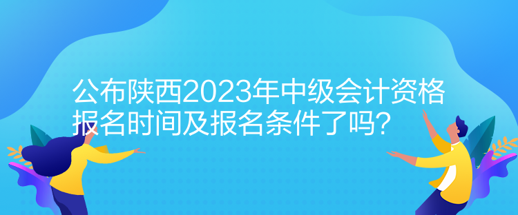 公布陜西2023年中級會計資格報名時間及報名條件了嗎？