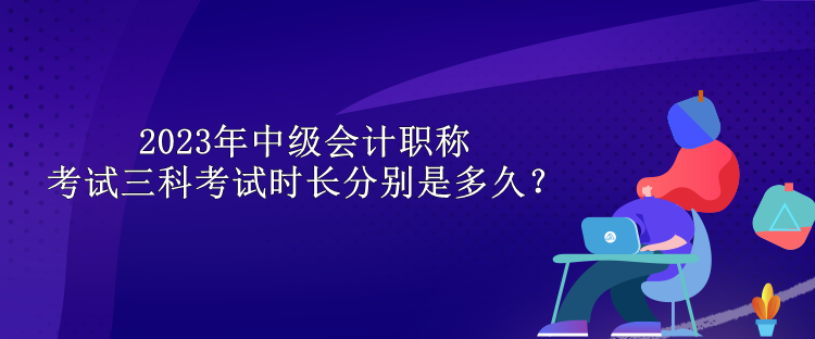 2023年中級(jí)會(huì)計(jì)職稱考試三科考試時(shí)長(zhǎng)分別是多久？