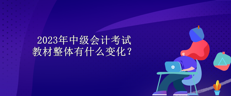 2023年中級會(huì)計(jì)考試教材整體有什么變化？