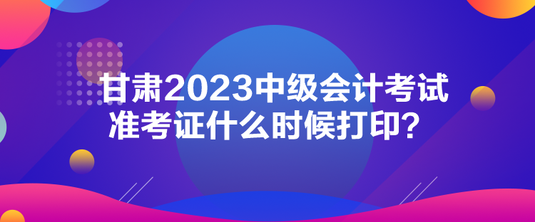 甘肅2023中級(jí)會(huì)計(jì)考試準(zhǔn)考證什么時(shí)候打??？