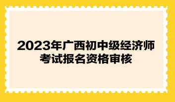 2023年廣西初中級(jí)經(jīng)濟(jì)師考試報(bào)名資格審核