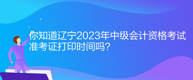 你知道遼寧2023年中級會計資格考試準考證打印時間嗎？