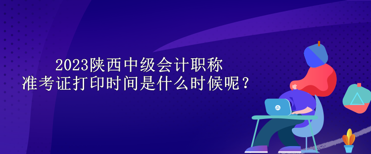 2023陜西中級會計職稱準考證打印時間是什么時候呢？