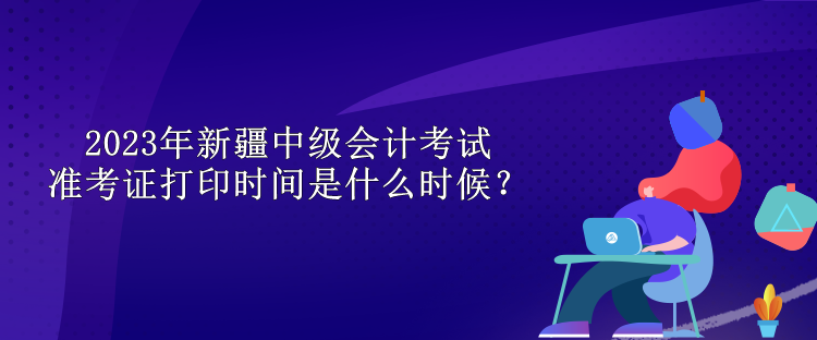 2023年新疆中級(jí)會(huì)計(jì)考試準(zhǔn)考證打印時(shí)間是什么時(shí)候？