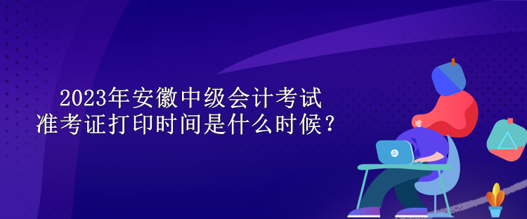 2023年安徽中級會計(jì)考試準(zhǔn)考證打印時間是什么時候？