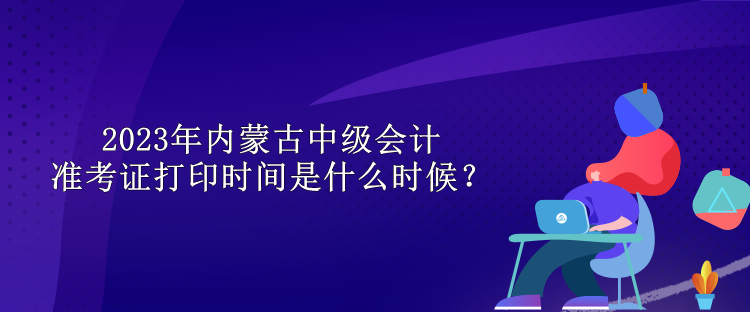 2023年內(nèi)蒙古中級會計(jì)準(zhǔn)考證打印時(shí)間是什么時(shí)候？