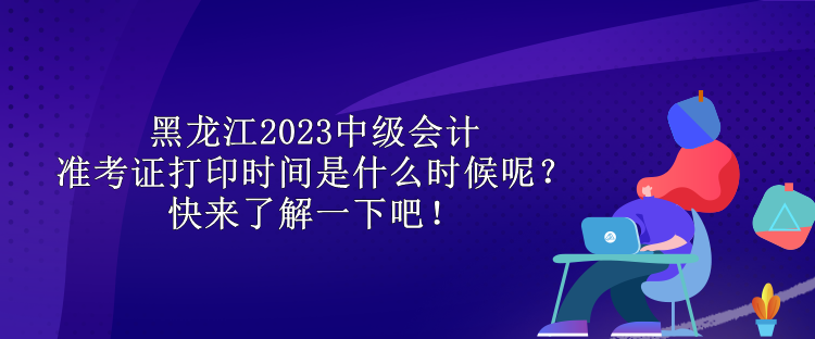 黑龍江2023中級會計(jì)準(zhǔn)考證打印時間是什么時候呢？快來了解一下吧！