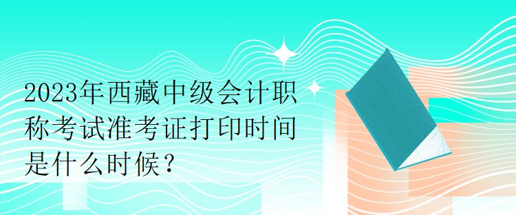 2023年西藏中級會計職稱考試準考證打印時間是什么時候？