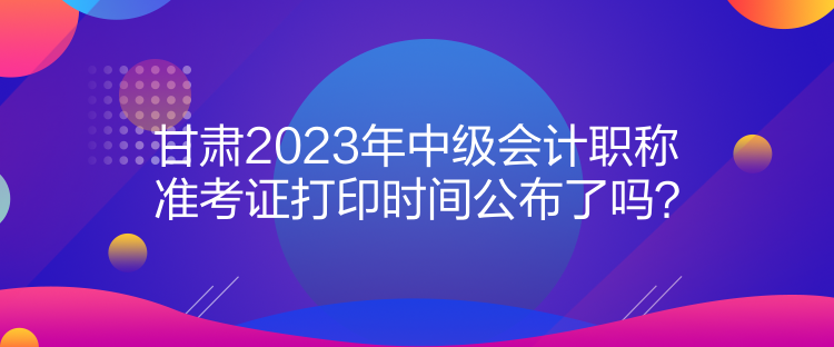 甘肅2023年中級(jí)會(huì)計(jì)職稱準(zhǔn)考證打印時(shí)間公布了嗎？