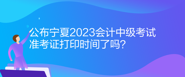 公布寧夏2023會計中級考試準(zhǔn)考證打印時間了嗎？