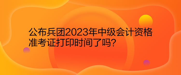 公布兵團(tuán)2023年中級(jí)會(huì)計(jì)資格準(zhǔn)考證打印時(shí)間了嗎？