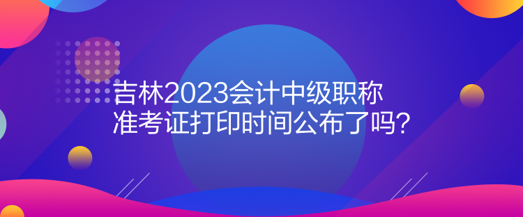 吉林2023會計中級職稱準考證打印時間公布了嗎？