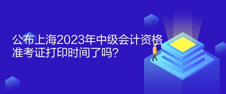 公布上海2023年中級會計資格準(zhǔn)考證打印時間了嗎？