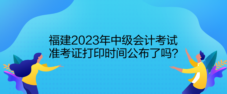 福建2023年中級會計考試準考證打印時間公布了嗎？