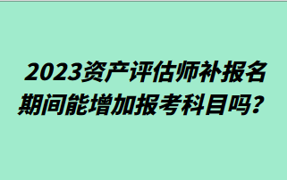 2023資產評估師補報名期間能增加報考科目嗎？