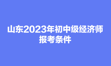 山東2023年初中級經(jīng)濟(jì)師報(bào)考條件