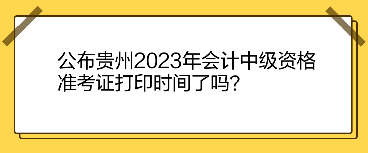 公布貴州2023年會計中級資格準考證打印時間了嗎？