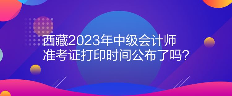 西藏2023年中級會計師準(zhǔn)考證打印時間公布了嗎？