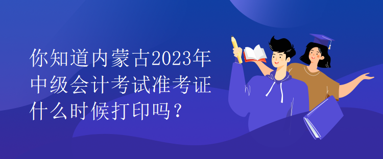 你知道內(nèi)蒙古2023年中級會計考試準(zhǔn)考證什么時候打印嗎？