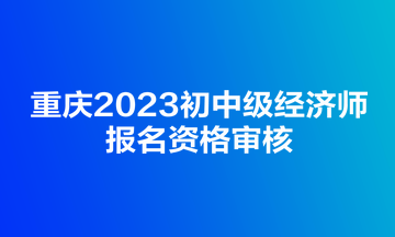 重慶2023初中級經濟師報名資格審核