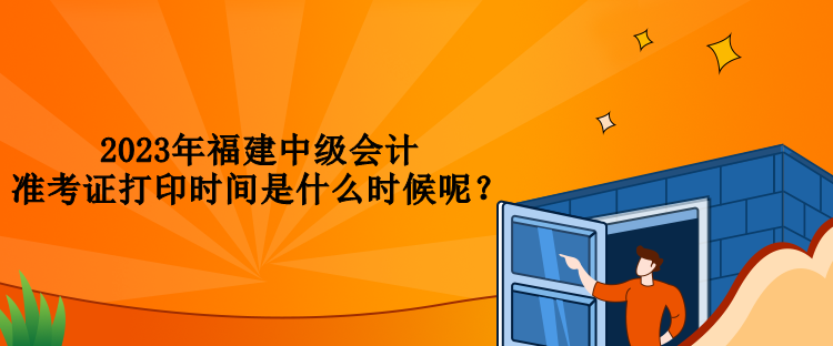 2023年福建中級(jí)會(huì)計(jì)準(zhǔn)考證打印時(shí)間是什么時(shí)候呢？