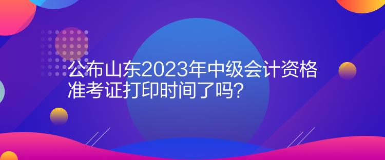 公布山東2023年中級會計資格準(zhǔn)考證打印時間了嗎？