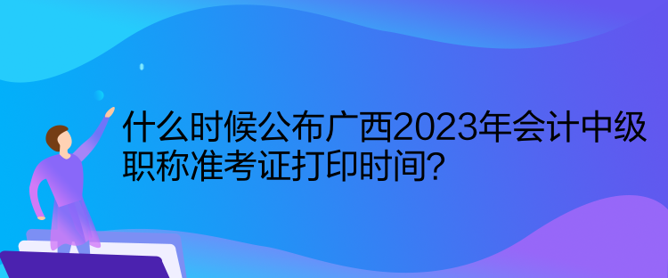 什么時候公布廣西2023年會計中級職稱準(zhǔn)考證打印時間？