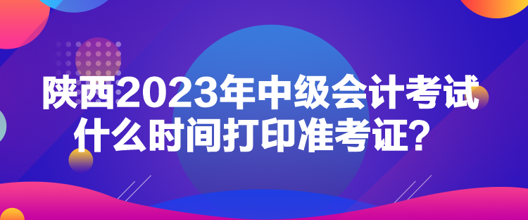 陜西2023年中級(jí)會(huì)計(jì)考試什么時(shí)間打印準(zhǔn)考證？