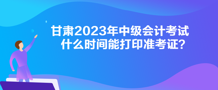 甘肅2023年中級會計(jì)考試什么時(shí)間能打印準(zhǔn)考證？