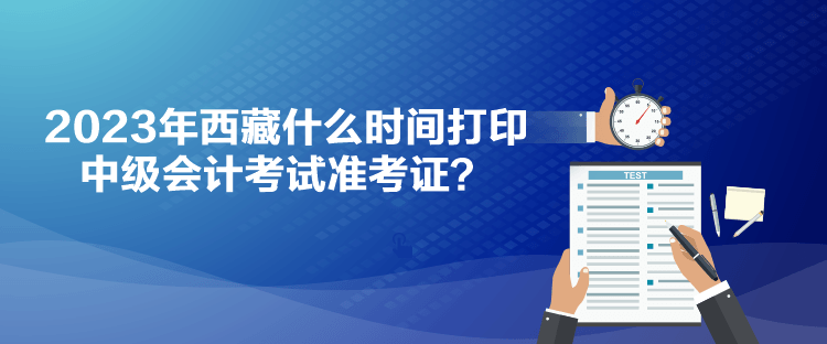 2023年西藏什么時(shí)間打印中級(jí)會(huì)計(jì)考試準(zhǔn)考證？