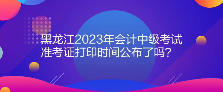 黑龍江2023年會(huì)計(jì)中級考試準(zhǔn)考證打印時(shí)間公布了嗎？