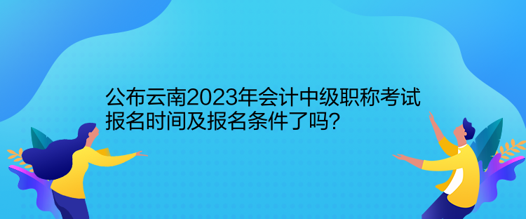 公布云南2023年會計(jì)中級職稱考試報(bào)名時(shí)間及報(bào)名條件了嗎？