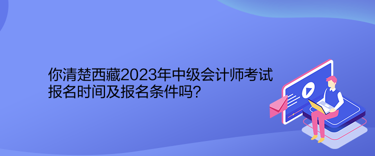 你清楚西藏2023年中級會計師考試報名時間及報名條件嗎？