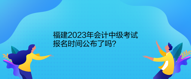 福建2023年會計中級考試報名時間公布了嗎？