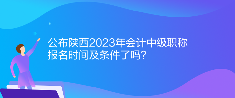 公布陜西2023年會計(jì)中級職稱報(bào)名時(shí)間及條件了嗎？