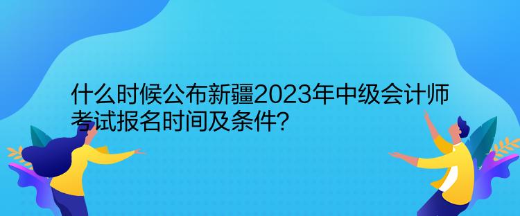 什么時候公布新疆2023年中級會計師考試報名時間及條件？