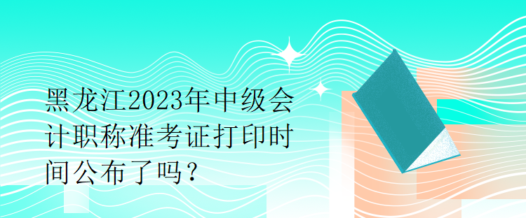 黑龍江2023年中級會計職稱準考證打印時間公布了嗎？1