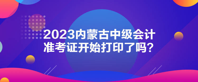 2023內(nèi)蒙古中級會計準(zhǔn)考證開始打印了嗎？